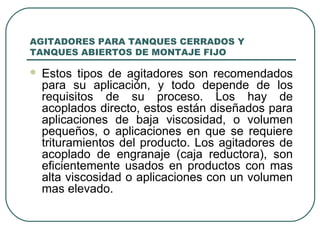 AGITADORES PARA TANQUES CERRADOS Y
TANQUES ABIERTOS DE MONTAJE FIJO

   Estos tipos de agitadores son recomendados
    para su aplicación, y todo depende de los
    requisitos de su proceso. Los hay de
    acoplados directo, estos están diseñados para
    aplicaciones de baja viscosidad, o volumen
    pequeños, o aplicaciones en que se requiere
    trituramientos del producto. Los agitadores de
    acoplado de engranaje (caja reductora), son
    eficientemente usados en productos con mas
    alta viscosidad o aplicaciones con un volumen
    mas elevado.
 
