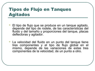 Tipos de Flujo en Tanques
Agitados

   El tipo de flujo que se produce en un tanque agitado,
    depende del tipo de rodete, de las características del
    fluido y del tamaño y proporciones del tanque, placas
    deflectoras y agitador.

   La velocidad del fluido en un punto del tanque tiene
    tres componentes y el tipo de flujo global en el
    mismo, depende de las variaciones de estas tres
    componentes de la velocidad, de un punto a otro.
 