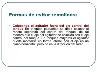 Formas de evitar remolinos:

   Colocando el agitador fuera del eje central del
    tanque En tanques pequeños se debe colocar el
    rodete separado del centro del tanque, de tal
    manera que el eje del agitador no coincida con el eje
    central del tanque. En tanques mayores el agitador
    puede montarse en forma lateral, con el eje en un
    plano horizontal, pero no en la dirección del radio.
 