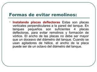 Formas de evitar remolinos:
   Instalando placas deflectoras Estas son placas
    verticales perpendiculares a la pared del tanque. En
    tanques pequeños son suficientes 4 placas
    deflectoras, para evitar remolinos y formación de
    vórtice. El ancho de las placas no debe ser mayor
    que un doceavo del diámetro del tanque. Cuando se
    usan agitadores de hélice, el ancho de la placa
    puede ser de un octavo del diámetro del tanque.
 