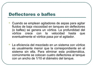 Deflectores o bafles
   Cuando se emplean agitadores de aspas para agitar
    fluidos de baja viscosidad en tanques sin deflectores
    (o bafles) se genera un vórtice. La profundidad del
    vórtice crece con la velocidad hasta que
    eventualmente el vórtice pasa por el agitador.

   La eficiencia del mezclado en un sistema con vórtice
    es usualmente menor que la correspondiente en el
    sistema sin ella. Para eliminar esta problemática,
    comúnmente se colocan cuatro deflectores al tanque
    con un ancho de 1/10 el diámetro del tanque.
 
