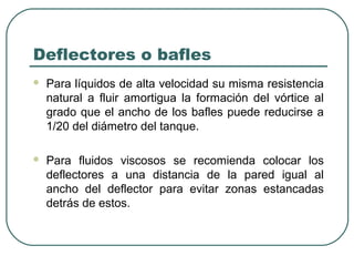 Deflectores o bafles
   Para líquidos de alta velocidad su misma resistencia
    natural a fluir amortigua la formación del vórtice al
    grado que el ancho de los bafles puede reducirse a
    1/20 del diámetro del tanque.

   Para fluidos viscosos se recomienda colocar los
    deflectores a una distancia de la pared igual al
    ancho del deflector para evitar zonas estancadas
    detrás de estos.
 