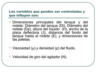 Las variables que pueden ser controladas y
que influyen son:
   Dimensiones principales del tanque y del
    rodete: Diámetro del tanque (Dt), Diámetro del
    rodete (Da), altura del líquido (H), ancho de la
    placa deflectora (J), distancia del fondo del
    tanque hasta el rodete (E), y dimensiones de
    las paletas.

   Viscosidad (μ) y densidad (ρ) del fluido.

   Velocidad de giro del agitador (N).
 