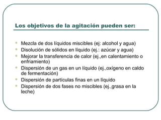 Los objetivos de la agitación pueden ser:


   Mezcla de dos líquidos miscibles (ej: alcohol y agua)
   Disolución de sólidos en líquido (ej.: azúcar y agua)
   Mejorar la transferencia de calor (ej.,en calentamiento o
    enfriamiento)
   Dispersión de un gas en un líquido (ej.,oxígeno en caldo
    de fermentación)
   Dispersión de partículas finas en un líquido
   Dispersión de dos fases no miscibles (ej.,grasa en la
    leche)
 