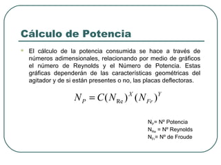 Cálculo de Potencia
   El cálculo de la potencia consumida se hace a través de
    números adimensionales, relacionando por medio de gráficos
    el número de Reynolds y el Número de Potencia. Estas
    gráficas dependerán de las características geométricas del
    agitador y de si están presentes o no, las placas deflectoras.

                    N P = C ( N Re ) ( N Fr )
                                        X         Y



                                               NP= Nº Potencia
                                               NRe = Nº Reynolds
                                               NFr= Nº de Froude
 