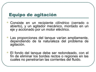 Equipo de agitación
   Consiste en un recipiente cilíndrico (cerrado o
    abierto), y un agitador mecánico, montado en un
    eje y accionado por un motor eléctrico.

   Las proporciones del tanque varían ampliamente,
    dependiendo de la naturaleza del problema de
    agitación.

   El fondo del tanque debe ser redondeado, con el
    fin de eliminar los bordes rectos o regiones en las
    cuales no penetrarían las corrientes del fluido.
 