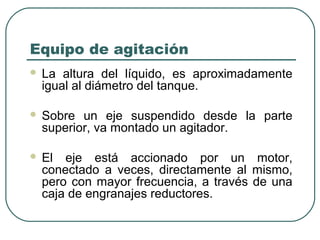Equipo de agitación
   La altura del líquido, es aproximadamente
    igual al diámetro del tanque.

   Sobre un eje suspendido desde la parte
    superior, va montado un agitador.

   El eje está accionado por un motor,
    conectado a veces, directamente al mismo,
    pero con mayor frecuencia, a través de una
    caja de engranajes reductores.
 