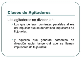 Clases de Agitadores
Los agitadores se dividen en
  • Los   que generan corrientes paralelas al eje
    del impulsor que se denominan impulsores de
    flujo axial;


  •y    aquellos que generan corrientes en
    dirección radial tangencial que se llaman
    impulsores de flujo radial.
 