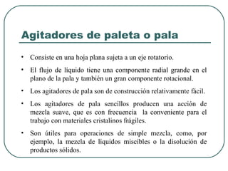 Agitadores de paleta o pala
• Consiste en una hoja plana sujeta a un eje rotatorio.
• El flujo de líquido tiene una componente radial grande en el
  plano de la pala y también un gran componente rotacional.
• Los agitadores de pala son de construcción relativamente fácil.
• Los agitadores de pala sencillos producen una acción de
  mezcla suave, que es con frecuencia la conveniente para el
  trabajo con materiales cristalinos frágiles.
• Son útiles para operaciones de simple mezcla, como, por
  ejemplo, la mezcla de líquidos miscibles o la disolución de
  productos sólidos.
 