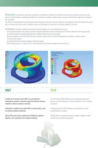 MEF FEM
El método de los elementos finitos (MEF) sirve para determinar
deformaciones,tensiones y frecuencias propias de estructuras mecánicas
sometidas a esfuerzos,momentos o presiones.
Analizando los resultados de los cálculos MEF se puede descubrir y evitar
con antelación problemas potenciales.
Cálculos MEF pueden mejorar notoriamente la fiabilidad de agitadores,
depósitos y otros componentes de la maquinaria industrial.
The Finite Element Method (FEM) serves for determining deformations,
stresses and natural frequencies of structures subjected to forces,moments
or pressures.
Analyzing the results of FEM calculations one may identify and avoid
potential problems in advance.
FEM calculations can significantly improve reliability of agitators,vessels
and other process engineering equipment.
LINK INDUSTRIAL has specialised in the design,manufacture and marketing of machinery for the chemical,pharmaceutical,cosmetic,biofuel,waste water,
purines and similar industries,specialising particularly in the manufacture of agitators,agitated reactors,micronizers,Nutsche filters,solid mixers and agitated
film evaporators.
The 36 years of accumulated professional experience allow advising the client about the optimal solution for each application from both technical and economic
points of view and thus obtain a piece of equipment unique and fully adapted to the processes and working conditions of the client.
LINK INDUSTRIAL is based on continuous improvement and the development of its own technologies by means of:
· A Finite Element programme that makes it possible to determine deformations,stresses and frequencies of structures subjected to forces and pressures
these FEM calculations can significantly improve the reliability of agitators and other components.
· Numerical simulations of fluid flow (CFD) that make it possible to study complex or unknown flow phenomena in agitation,as well as optimise
the design of the impellers.
· An experimental tension measuring equipment using strain gauges.
· Various testing tanks up to a capacity of 40 m3 where load tests of the constructed equipment can be carried out.
 