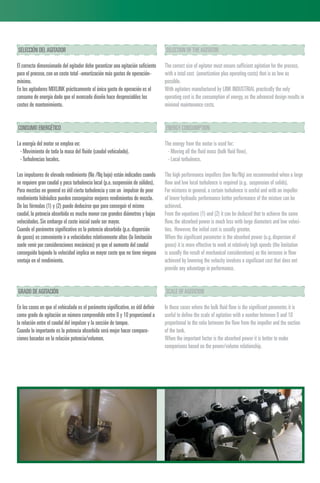 SELECCIÓN DELAGITADOR
El correcto dimensionado del agitador debe garantizar una agitación suficiente
para el proceso,con un coste total -amortización más gastos de operación-
mínimo.
En los agitadores MIXLINK prácticamente el único gasto de operación es el
consumo de energía dado que el avanzado diseño hace despreciables los
costes de mantenimiento.
CONSUMO ENERGÉTICO
La energía del motor se emplea en:
· Movimiento de toda la masa del fluido (caudal vehiculado).
·Turbulencias locales.
Los impulsores de elevado rendimiento (Ne /Nq bajo) están indicados cuando
se requiere gran caudal y poca turbulencia local (p.e.suspensión de sólidos).
Para mezclas en general es útil cierta turbulencia y con un impulsor de peor
rendimiento hidráulico pueden conseguirse mejores rendimientos de mezcla.
De las fórmulas (1) y (2) puede deducirse que para conseguir el mismo
caudal,la potencia absorbida es mucho menor con grandes diámetros y bajas
velocidades.Sin embargo el coste inicial suele ser mayor.
Cuando el parámetro significativo es la potencia absorbida (p.e.dispersión
de gases) es conveniente ir a velocidades relativamente altas (la limitación
suele venir por consideraciones mecánicas) ya que el aumento del caudal
conseguido bajando la velocidad implica un mayor coste que no tiene ninguna
ventaja en el rendimiento.
GRADO DEAGITACIÓN
En los casos en que el vehiculado es el parámetro significativo,es útil definir
como grado de agitación un número comprendido entre 0 y 10 proporcional a
la relación entre el caudal del impulsor y la sección de tanque.
Cuando lo importante es la potencia absorbida será mejor hacer compara-
ciones basadas en la relación potencia/volumen.
SELECTION OFTHEAGITATOR
The correct size of agitator must ensure sufficient agitation for the process,
with a total cost (amortization plus operating costs) that is as low as
possible.
With agitators manufactured by LINK INDUSTRIAL practically the only
operating cost is the consumption of energy,as the advanced design results in
minimal maintenance costs.
ENERGY CONSUMPTION
The energy from the motor is used for:
· Moving all the fluid mass (bulk fluid flow).
· Local turbulence.
The high performance impellers (low Ne/Nq) are recommended when a large
flow and low local turbulence is required (e.g. suspension of solids).
For mixtures in general,a certain turbulence is useful and with an impeller
of lower hydraulic performance better performance of the mixture can be
achieved.
From the equations (1) and (2) it can be deduced that to achieve the same
flow,the absorbed power is much less with large diameters and low veloci-
ties. However,the initial cost is usually greater.
When the significant parameter is the absorbed power (e.g.dispersion of
gases) it is more effective to work at relatively high speeds (the limitation
is usually the result of mechanical considerations) as the increase in flow
achieved by lowering the velocity involves a significant cost that does not
provide any advantage in performance.
SCALE OFAGITATION
In those cases where the bulk fluid flow is the significant parameter,it is
useful to define the scale of agitation with a number between 0 and 10
proportional to the ratio between the flow from the impeller and the section
of the tank.
When the important factor is the absorbed power it is better to make
comparisons based on the power/volume relationship.
 