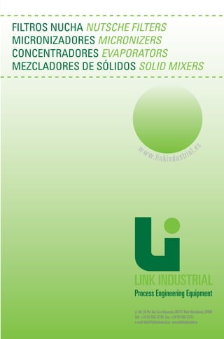 FILTROS NUCHA NUTSCHE FILTERS
MICRONIZADORES MICRONIZERS
CONCENTRADORES EVAPORATORS
MEZCLADORES DE SÓLIDOS SOLID MIXERS
c/Alt,25 Pol.Ind.Ca n’Alzamora.08191 Rubí (Barcelona).SPAIN
Telf.+34 93 586 23 00 Fax.+34 93 586 23 01
e-mail:link@linkindustrial.es www.linkindustrial.es
ww
ww
w.linkindusttrriia
all.e
s
 