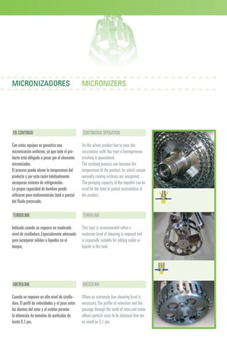 EN CONTINUO
Con estos equipos se garantiza una
micronización uniforme,ya que todo el pro-
ducto está obligado a pasar por el elemento
micronizador.
El proceso puede elevar la temperatura del
producto y por esta razón habitualmente
incorporan sistema de refrigeración.
La propia capacidad de bombeo puede
utilizarse para realimentación total o parcial
del fluido procesado.
CONTINUOUS OPERATION
As the whole product has to pass the
miccronizer,with this type a homogeneous
crushing is guaranteed.
The crushing process can increase the
temperature of the product,for which reason
normally cooling systems are integrated.
The pumping capacity of the impeller can be
used for the total or partial recirculation of
the product.
MICRONIZADORES MICRONIZERS
TURBOLINK
Indicado cuando se requiere un moderado
nivel de cizalladura.Especialmente adecuado
para incorporar sólidos o líquidos en el
tanque.
MICROLINK
Cuando se requiere un alto nivel de cizalla-
dura.El perfil de velocidades y el paso entre
los dientes del rotor y el estátor permite
la obtención de tamaños de partículas de
hasta 0,1 μm.
TURBOLINK
This type is recommended when a
moderate level of shearing is required and
is especially suitable for adding solids or
liquids in the tank.
MICROLINK
When an extremely fine shearing level is
necessary.The profile of velocities and the
passage through the teeth of rotor and stator
allows particle sizes to be obtained that are
as small as 0,1 μm.
 