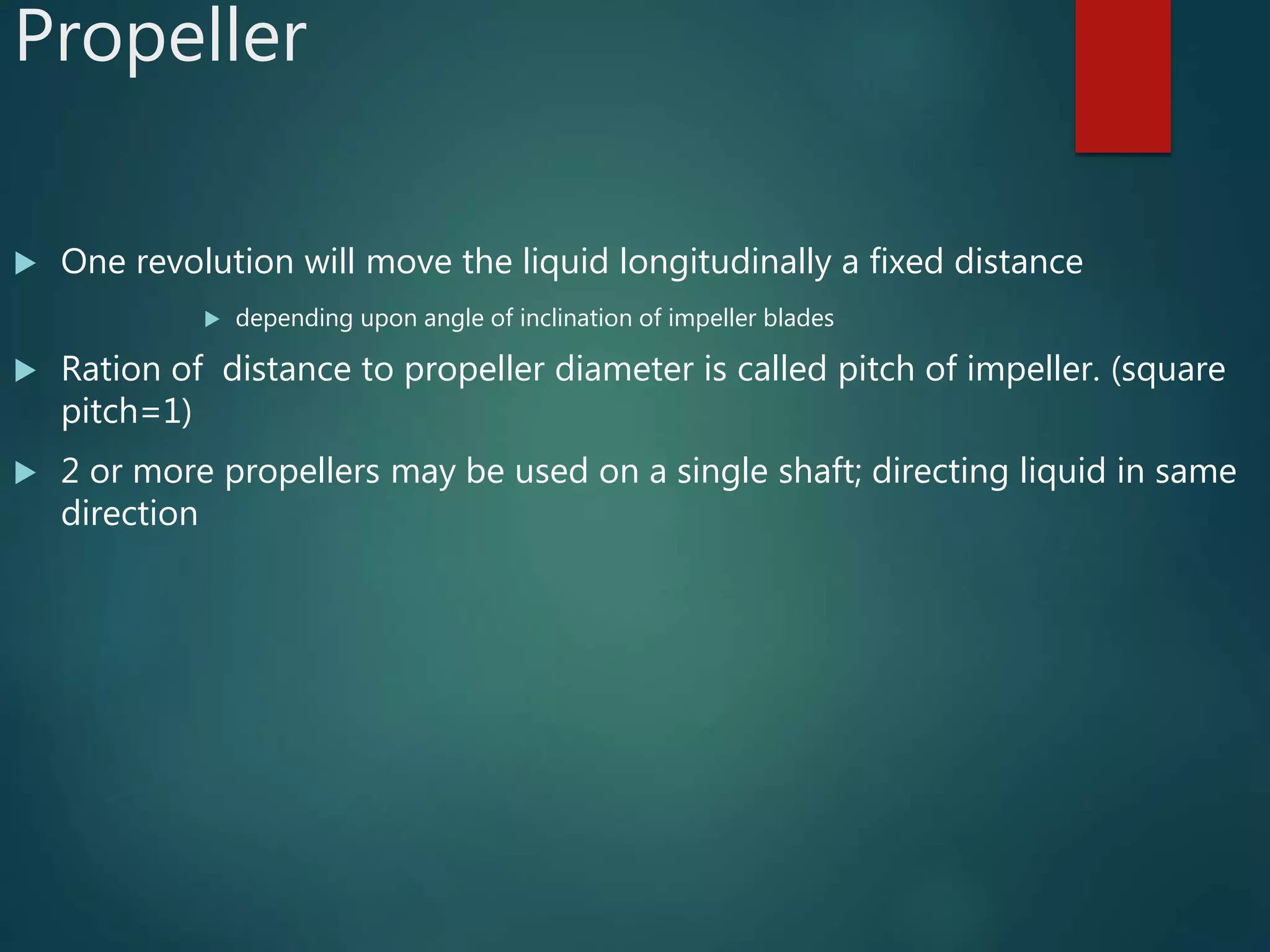 Propeller
 One revolution will move the liquid longitudinally a fixed distance
 depending upon angle of inclination of impeller blades
 Ration of distance to propeller diameter is called pitch of impeller. (square
pitch=1)
 2 or more propellers may be used on a single shaft; directing liquid in same
direction
 