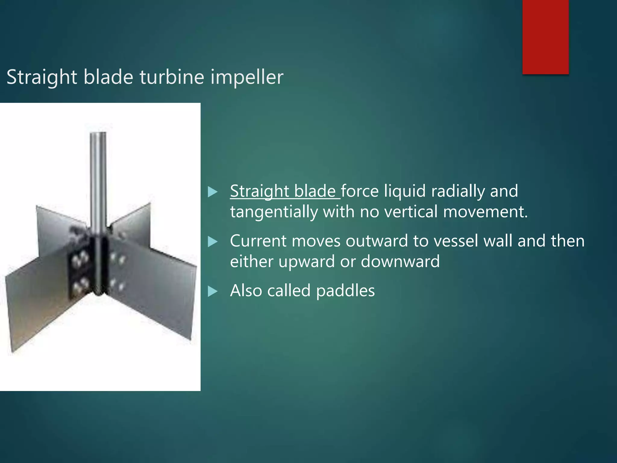 Straight blade turbine impeller
 Straight blade force liquid radially and
tangentially with no vertical movement.
 Current moves outward to vessel wall and then
either upward or downward
 Also called paddles
 