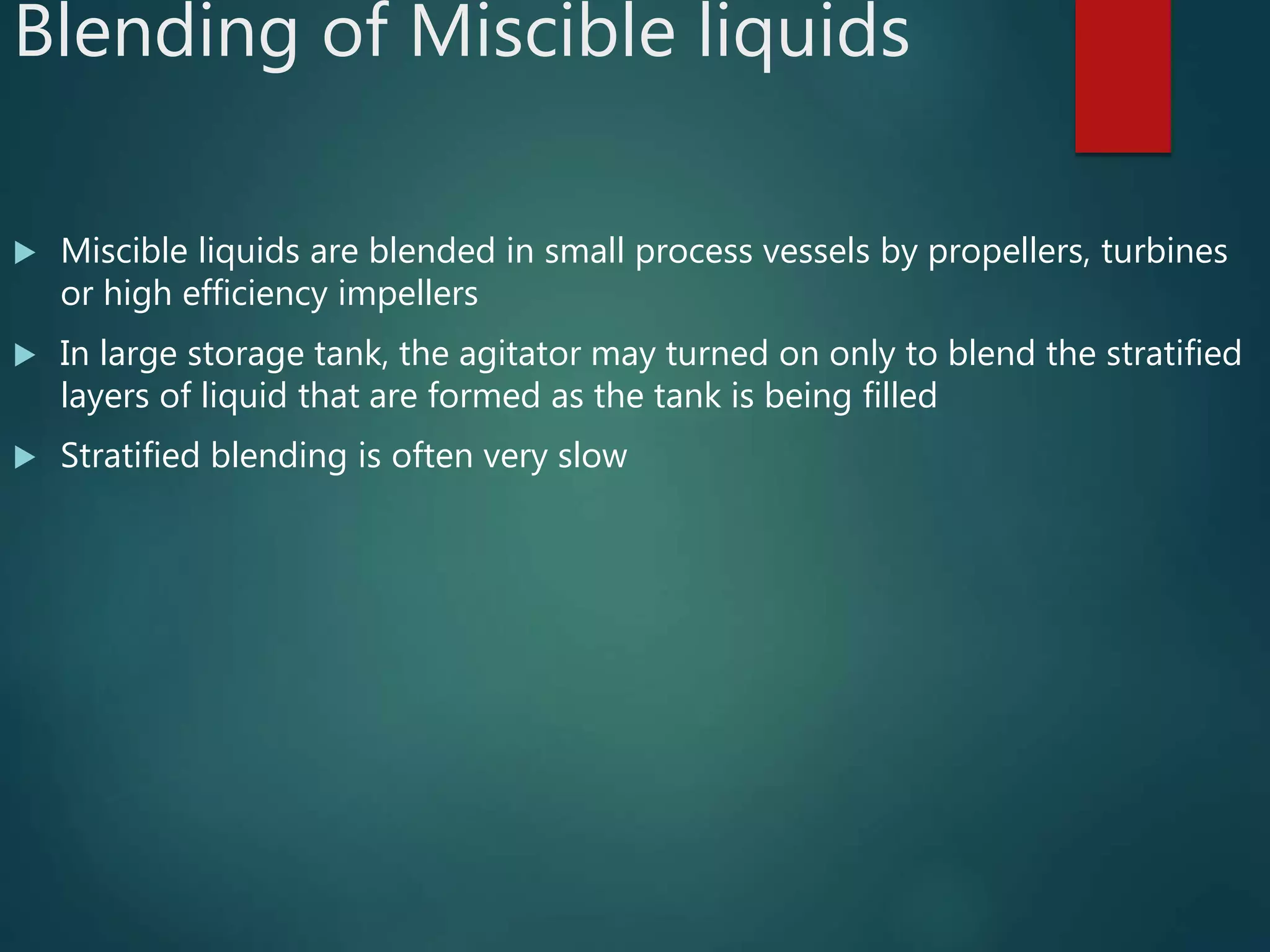 Blending of Miscible liquids
 Miscible liquids are blended in small process vessels by propellers, turbines
or high efficiency impellers
 In large storage tank, the agitator may turned on only to blend the stratified
layers of liquid that are formed as the tank is being filled
 Stratified blending is often very slow
 