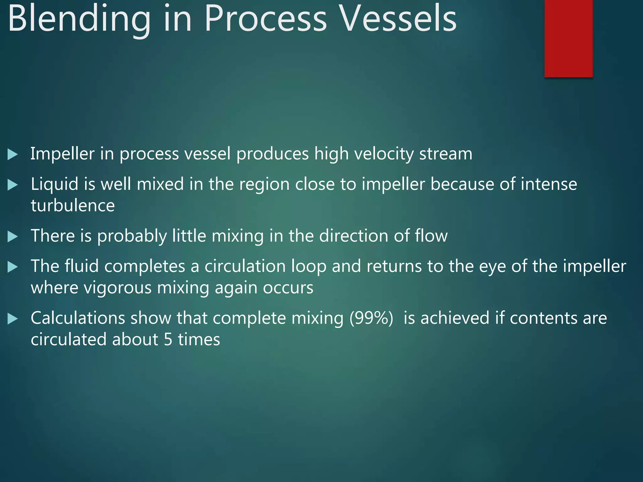 Blending in Process Vessels
 Impeller in process vessel produces high velocity stream
 Liquid is well mixed in the region close to impeller because of intense
turbulence
 There is probably little mixing in the direction of flow
 The fluid completes a circulation loop and returns to the eye of the impeller
where vigorous mixing again occurs
 Calculations show that complete mixing (99%) is achieved if contents are
circulated about 5 times
 