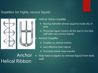 Impellers for highly viscous liquids
 Helical ribbon impeller
 Having diameter almost equal to inside dia of
tank
 Promotes liquid motion all the way to the tank
wall with very viscous liquids
 Anchor Impeller
 Creates no vertical motion
 Less effective than helical
 Promotes better heat transfer
 May have scrapers to remove liquid from tank
wall
Anchor
Helical Ribbon
 