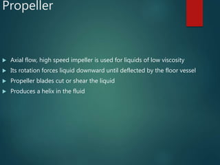 Propeller
 Axial flow, high speed impeller is used for liquids of low viscosity
 Its rotation forces liquid downward until deflected by the floor vessel
 Propeller blades cut or shear the liquid
 Produces a helix in the fluid
 