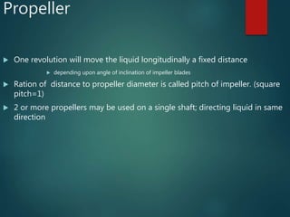 Propeller
 One revolution will move the liquid longitudinally a fixed distance
 depending upon angle of inclination of impeller blades
 Ration of distance to propeller diameter is called pitch of impeller. (square
pitch=1)
 2 or more propellers may be used on a single shaft; directing liquid in same
direction
 