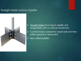 Straight blade turbine impeller
 Straight blade force liquid radially and
tangentially with no vertical movement.
 Current moves outward to vessel wall and then
either upward or downward
 Also called paddles
 