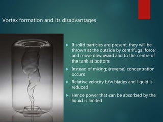 Vortex formation and its disadvantages
 If solid particles are present, they will be
thrown at the outside by centrifugal force;
and move downward and to the centre of
the tank at bottom
 Instead of mixing; (reverse) concentration
occurs
 Relative velocity b/w blades and liquid is
reduced
 Hence power that can be absorbed by the
liquid is limited
 