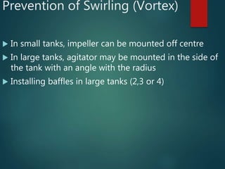 Prevention of Swirling (Vortex)
 In small tanks, impeller can be mounted off centre
 In large tanks, agitator may be mounted in the side of
the tank with an angle with the radius
 Installing baffles in large tanks (2,3 or 4)
 