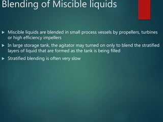Blending of Miscible liquids
 Miscible liquids are blended in small process vessels by propellers, turbines
or high efficiency impellers
 In large storage tank, the agitator may turned on only to blend the stratified
layers of liquid that are formed as the tank is being filled
 Stratified blending is often very slow
 