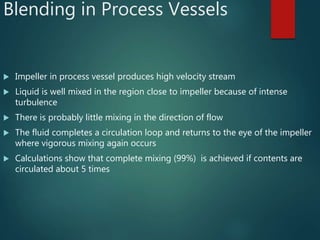 Blending in Process Vessels
 Impeller in process vessel produces high velocity stream
 Liquid is well mixed in the region close to impeller because of intense
turbulence
 There is probably little mixing in the direction of flow
 The fluid completes a circulation loop and returns to the eye of the impeller
where vigorous mixing again occurs
 Calculations show that complete mixing (99%) is achieved if contents are
circulated about 5 times
 