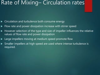 Rate of Mixing– Circulation rates
 Circulation and turbulence both consume energy
 Flow rate and power dissipation increase with stirrer speed
 However selection of the type and size of impeller influences the relative
values of flow rate and power dissipation
 Large impellers moving at medium speed promote flow
 Smaller impellers at high speed are used where intense turbulence is
required.
 