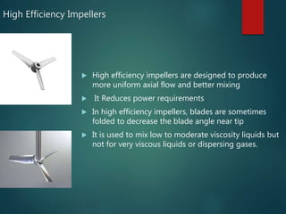 High Efficiency Impellers
 High efficiency impellers are designed to produce
more uniform axial flow and better mixing
 It Reduces power requirements
 In high efficiency impellers, blades are sometimes
folded to decrease the blade angle near tip
 It is used to mix low to moderate viscosity liquids but
not for very viscous liquids or dispersing gases.
 