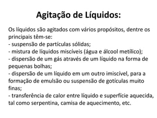 Agitação de Líquidos:
Os líquidos são agitados com vários propósitos, dentre os
principais têm-se:
- suspensão de partículas sólidas;
- mistura de líquidos miscíveis (água e álcool metílico);
- dispersão de um gás através de um líquido na forma de
pequenas bolhas;
- dispersão de um líquido em um outro imiscível, para a
formação de emulsão ou suspensão de gotículas muito
finas;
- transferência de calor entre líquido e superfície aquecida,
tal como serpentina, camisa de aquecimento, etc.
 