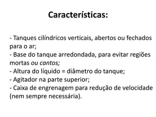 Características:

- Tanques cilíndricos verticais, abertos ou fechados
para o ar;
- Base do tanque arredondada, para evitar regiões
mortas ou cantos;
- Altura do líquido = diâmetro do tanque;
- Agitador na parte superior;
- Caixa de engrenagem para redução de velocidade
(nem sempre necessária).
 