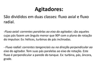 Agitadores:
São divididos em duas classes: fluxo axial e fluxo
radial.

-Fluxo axial: correntes paralelas ao eixo do agitador; são aqueles
cujas pás fazem um ângulo menor que 90º com o plano de rotação
do impulsor. Ex: hélices, turbinas de pás inclinadas.

- Fluxo radial: correntes tangenciais ou na direção perpendicular ao
eixo do agitador. Tem suas pás paralelas ao eixo de rotação. Este
fluxo é perpendicular a parede do tanque. Ex: turbina, pás, âncora,
grade.
 