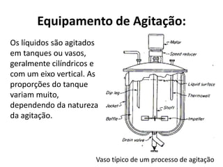 Equipamento de Agitação:
Os líquidos são agitados
em tanques ou vasos,
geralmente cilíndricos e
com um eixo vertical. As
proporções do tanque
variam muito,
dependendo da natureza
da agitação.




                       Vaso típico de um processo de agitação
 