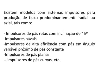 Existem modelos com sistemas impulsores para
produção de fluxo predominantemente radial ou
axial, tais como:

- Impulsores de pás retas com inclinação de 45º
-Impulsores navais
-Impulsores de alta eficiência com pás em ângulo
variável próximo de pás constante
-Impulsores de pás planas
-- Impulsores de pás curvas, etc.
 