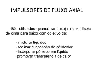IMPULSORES DE FLUXO AXIAL

   São utilizados quando se deseja induzir fluxos
de cima para baixo com objetivo de:

     - misturar líquidos
     - realizar suspensão de sólidoslor
     - incorporar pó seco em líquido
     - promover transferência de calor
 