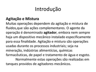 Introdução
Agitação e Mistura
Muitas operações dependem da agitação e mistura de
fluidos,que são ações complementares. O agente da
operação é denominado agitador, embora nem sempre
haja um dispositivo mecânico instalado especificamente
para essa finalidade. Agitação e mistura são operações
usadas durante os processos industriais; seja na
mineração, indústrias alimentícias, químicas
farmacêuticas, de papel e tratamento de água e esgoto.
       Normalmente estas operações são realizadas em
tanques providos de agitadores mecânicos.
 