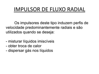 IMPULSOR DE FLUXO RADIAL

      Os impulsores deste tipo induzem perfis de
velocidade predominantemente radiais e são
utilizados quando se deseja:

- misturar líquidos imiscíveis
- obter troca de calor
- dispersar gás nos líquidos
 