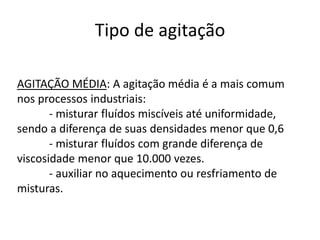 Tipo de agitação

AGITAÇÃO MÉDIA: A agitação média é a mais comum
nos processos industriais:
       - misturar fluídos miscíveis até uniformidade,
sendo a diferença de suas densidades menor que 0,6
       - misturar fluídos com grande diferença de
viscosidade menor que 10.000 vezes.
       - auxiliar no aquecimento ou resfriamento de
misturas.
 