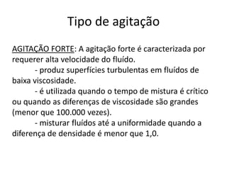 Tipo de agitação
AGITAÇÃO FORTE: A agitação forte é caracterizada por
requerer alta velocidade do fluído.
      - produz superfícies turbulentas em fluídos de
baixa viscosidade.
      - é utilizada quando o tempo de mistura é crítico
ou quando as diferenças de viscosidade são grandes
(menor que 100.000 vezes).
      - misturar fluídos até a uniformidade quando a
diferença de densidade é menor que 1,0.
 
