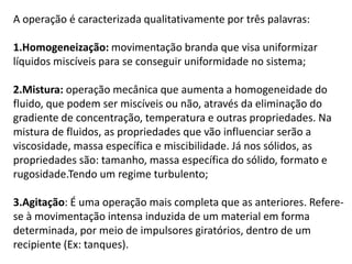 A operação é caracterizada qualitativamente por três palavras:

1.Homogeneização: movimentação branda que visa uniformizar
líquidos miscíveis para se conseguir uniformidade no sistema;

2.Mistura: operação mecânica que aumenta a homogeneidade do
fluido, que podem ser miscíveis ou não, através da eliminação do
gradiente de concentração, temperatura e outras propriedades. Na
mistura de fluidos, as propriedades que vão influenciar serão a
viscosidade, massa específica e miscibilidade. Já nos sólidos, as
propriedades são: tamanho, massa específica do sólido, formato e
rugosidade.Tendo um regime turbulento;

3.Agitação: É uma operação mais completa que as anteriores. Refere-
se à movimentação intensa induzida de um material em forma
determinada, por meio de impulsores giratórios, dentro de um
recipiente (Ex: tanques).
 