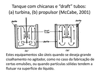 Tanque com chicanas e “draft” tubos:
 (a) turbina, (b) propulsor (McCabe, 2001)




Estes equipamentos são úteis quando se deseja grande
cisalhamento no agitador, como no caso da fabricação de
certas emulsões, ou quando partículas sólidas tendem a
flutuar na superfície do líquido.
 