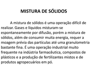 MISTURA DE SÓLIDOS

      A mistura de sólidos é uma operação difícil de
realizar. Gases e líquidos misturam-se
espontaneamente por difusão, porém a mistura de
sólidos, além de consumir muita energia, requer a
moagem prévia das partículas até uma granulometria
bastante fina. É uma operação industrial muito
frequente na indústria farmacêutica, compostos de
plásticos e a produção de fertilizantes mistos e de
produtos agropecuários em pó.
 