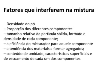 Fatores que interferem na mistura

– Densidade do pó
– Proporção dos diferentes componentes.
– tamanho relativo da partícula sólida, formato e
densidade de cada componente;
– a eficiência do misturador para aquele componente
– a tendência dos materiais a formar agregados;
– conteúdo de umidade, características superficiais e
de escoamento de cada um dos componentes.
 