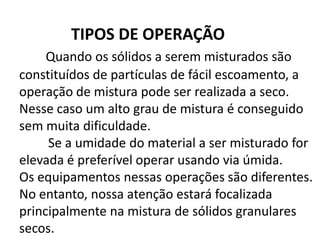 TIPOS DE OPERAÇÃO
     Quando os sólidos a serem misturados são
constituídos de partículas de fácil escoamento, a
operação de mistura pode ser realizada a seco.
Nesse caso um alto grau de mistura é conseguido
sem muita dificuldade.
     Se a umidade do material a ser misturado for
elevada é preferível operar usando via úmida.
Os equipamentos nessas operações são diferentes.
No entanto, nossa atenção estará focalizada
principalmente na mistura de sólidos granulares
secos.
 