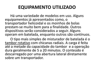 EQUIPAMENTO UTILIZADO
   Há uma variedade de modelos em uso. Alguns
equipamentos já apresentados como, o
transportador helicoidal e os moinhos de bolas
prestam-se muito bem para a finalidade. Outros
dispositivos serão considerados a seguir. Alguns
operam em batelada, enquanto outros são contínuos.
   O tipo mais simples de misturador de batelada é o
tambor rotativo com chicanas radiais. A carga é feita
até a metade da capacidade do tambor e a operação
dura geralmente de 5 a 20 minutos. O conteúdo é
descarregado por uma abertura lateral diretamente
sobre um transportador.
 