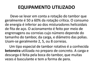 EQUIPAMENTO UTILIZADO
   Deve-se levar em conta a rotação do tambor que
geralmente é 50 a 60% da rotação crítica. O consumo
de energia é inferior ao dos misturadores helicoidais
de fita de aço. O acionamento é feito por meio de
engrenagens ou correias cujo número depende do
tamanho do tambor, da carga, e diâmetro das polias.
Usam-se geralmente 2, 5, ou 8 correias.
   Um tipo especial de tambor rotativo é a conhecida
betoneira utilizada no preparo de concreto. A carga e
descarga é feita pela boca do tambor, que muitas
vezes é basculante e tem a forma de pera.
 