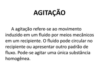 AGITAÇÃO

   A agitação refere-se ao movimento
induzido em um fluido por meios mecânicos
em um recipiente. O fluido pode circular no
recipiente ou apresentar outro padrão de
fluxo. Pode-se agitar uma única substância
homogênea.
 