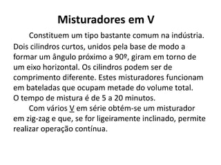 Misturadores em V
     Constituem um tipo bastante comum na indústria.
Dois cilindros curtos, unidos pela base de modo a
formar um ângulo próximo a 90º, giram em torno de
um eixo horizontal. Os cilindros podem ser de
comprimento diferente. Estes misturadores funcionam
em bateladas que ocupam metade do volume total.
O tempo de mistura é de 5 a 20 minutos.
     Com vários V em série obtém-se um misturador
em zig-zag e que, se for ligeiramente inclinado, permite
realizar operação contínua.
 